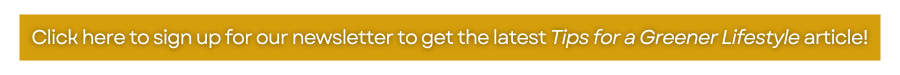 Click here to sign up for our newsletter to get the latest Tips for a Greener Lifestyle article!