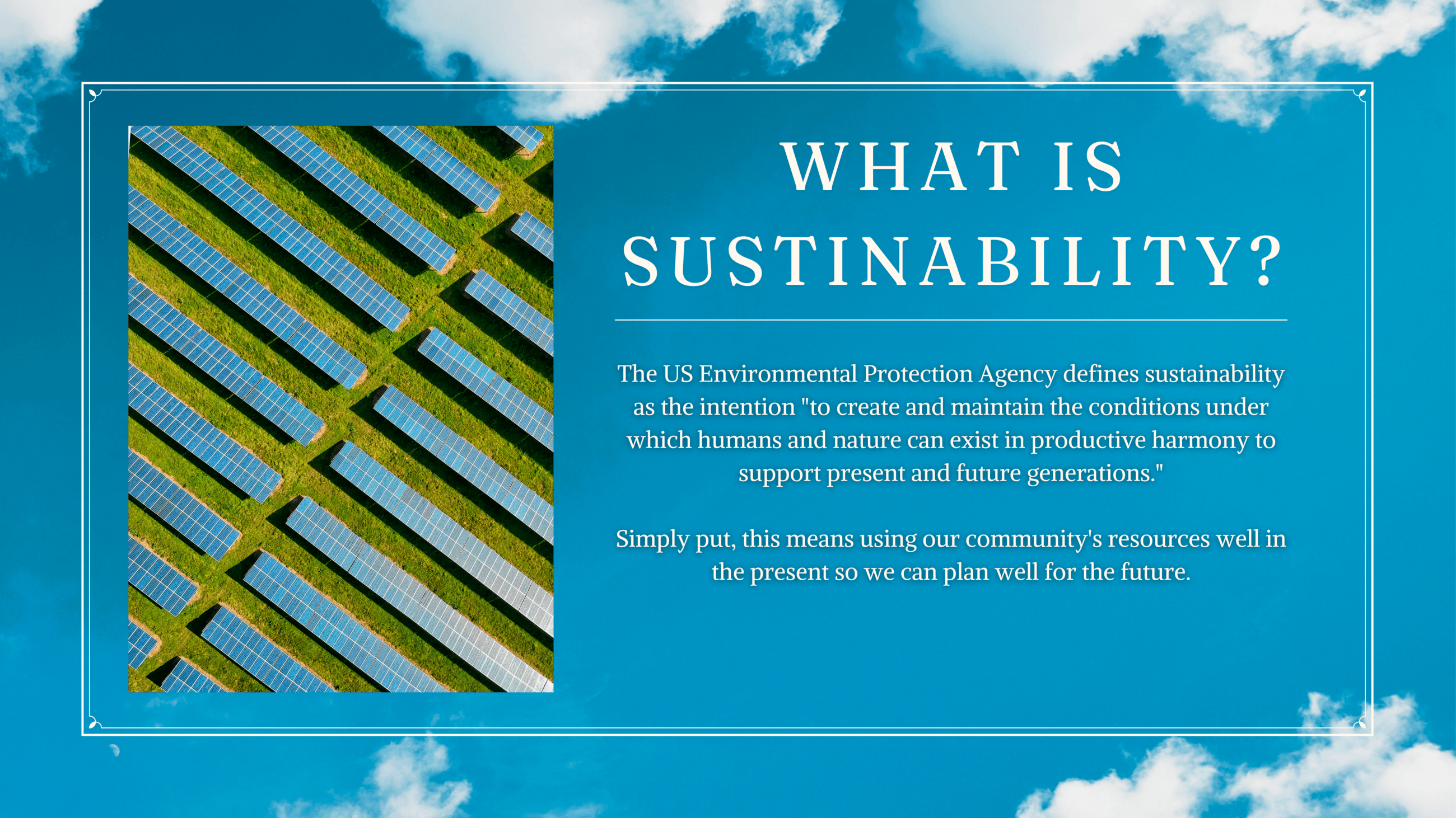 WHAT IS sustainability? The US Environmental Protection Agency defines sustainability as the intention "to create and maintain the conditions under which humans and nature can exist in productive harmony to support present and future generations."  Simply put, this means using our community's resources thoughtfully in the present to account for the future.